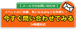 【メールでのお問い合わせ】イベントのご依頼、気になる点などお気軽に!今すぐ問い合わせてみる・24時間対応